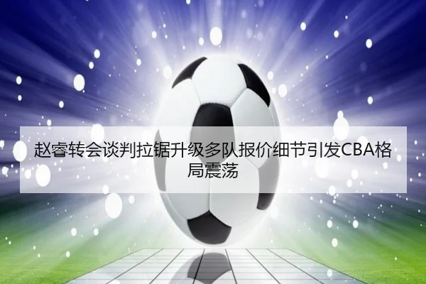 赵睿转会谈判拉锯升级多队报价细节引发CBA格局震荡
