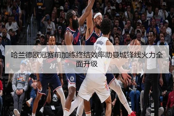 哈兰德欧冠赛前加练终结效率助曼城锋线火力全面升级
